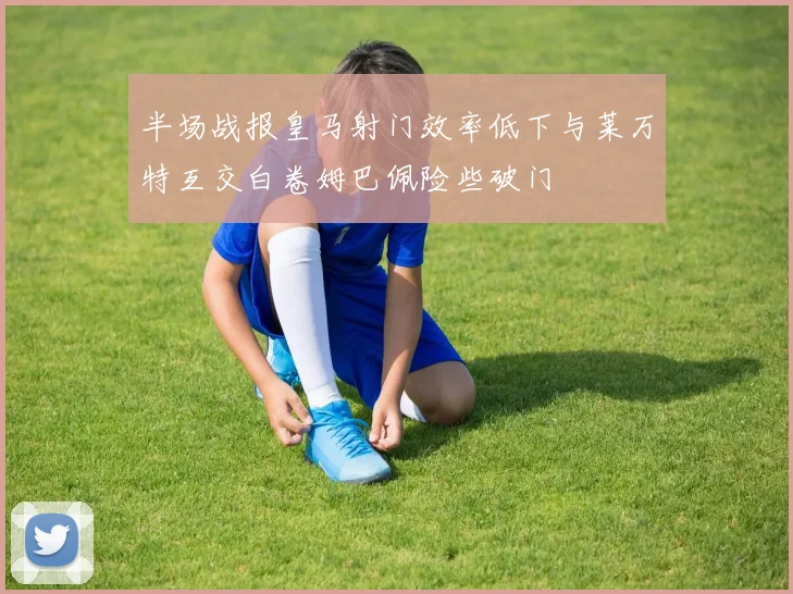 半场战报皇马射门效率低下与莱万特互交白卷姆巴佩险些破门