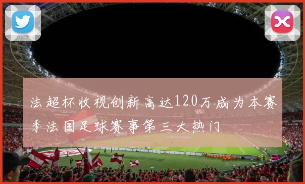 法超杯收视创新高达120万成为本赛季法国足球赛事第三大热门