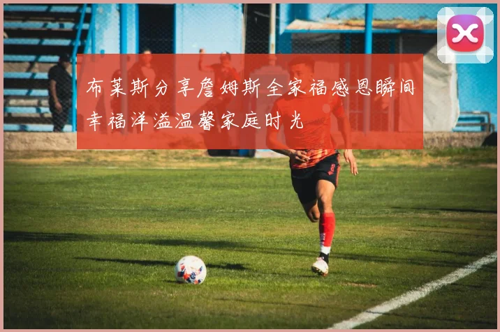 布莱斯分享詹姆斯全家福感恩瞬间幸福洋溢温馨家庭时光