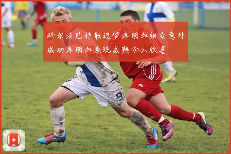 科尔谈巴特勒追梦库明加组合意外成功库明加表现成熟令人欣喜