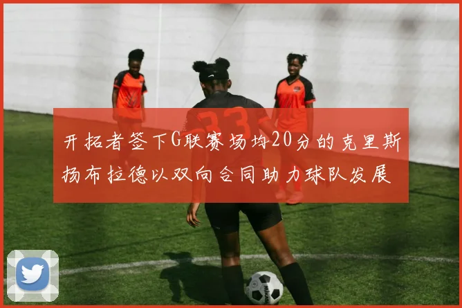 开拓者签下G联赛场均20分的克里斯扬布拉德以双向合同助力球队发展