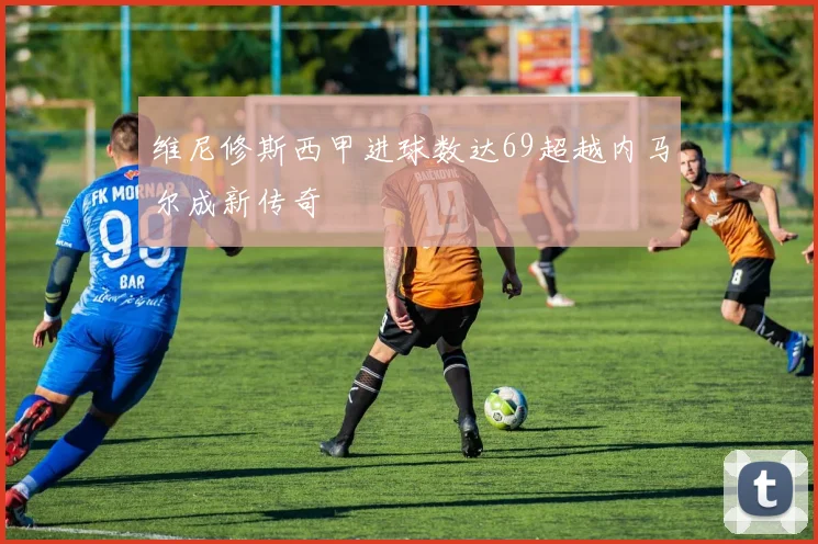 维尼修斯西甲进球数达69超越内马尔成新传奇