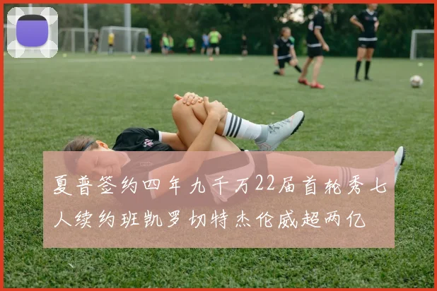夏普签约四年九千万22届首轮秀七人续约班凯罗切特杰伦威超两亿