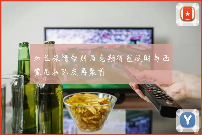 加兰深情告别马竞期待重返时与西蒙尼和队友再聚首