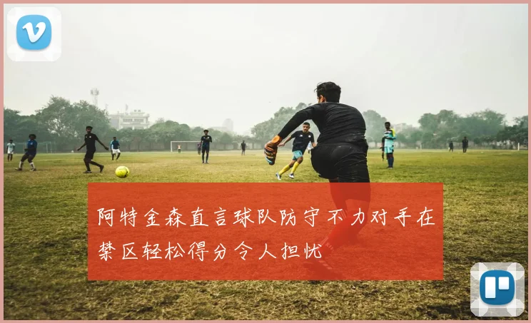 阿特金森直言球队防守不力对手在禁区轻松得分令人担忧
