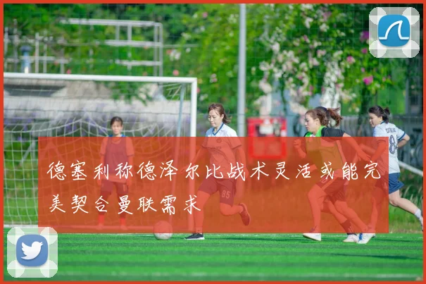 德塞利称德泽尔比战术灵活或能完美契合曼联需求