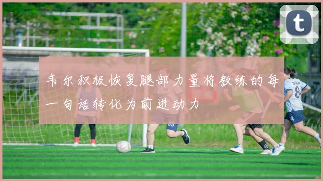韦尔积极恢复腿部力量将教练的每一句话转化为前进动力