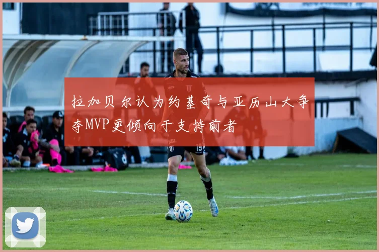 拉加贝尔认为约基奇与亚历山大争夺MVP更倾向于支持前者