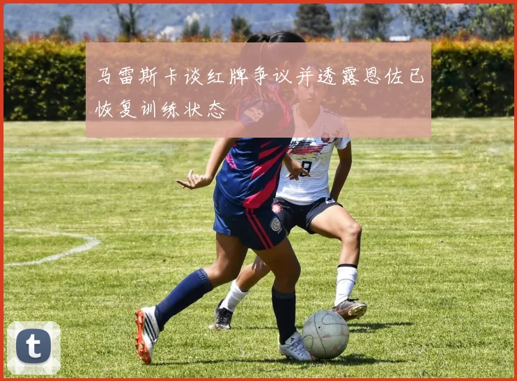 马雷斯卡谈红牌争议并透露恩佐已恢复训练状态