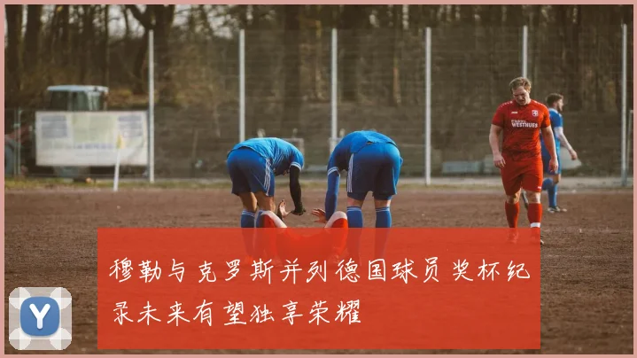 穆勒与克罗斯并列德国球员奖杯纪录未来有望独享荣耀