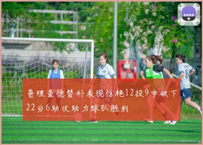 普理查德替补表现惊艳12投9中砍下22分6助攻助力球队胜利