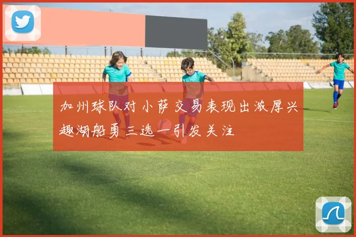 加州球队对小萨交易表现出浓厚兴趣湖船勇三选一引发关注