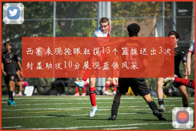 西塞表现抢眼狂揽13个篮板送出3次封盖助攻10分展现蓝领风采