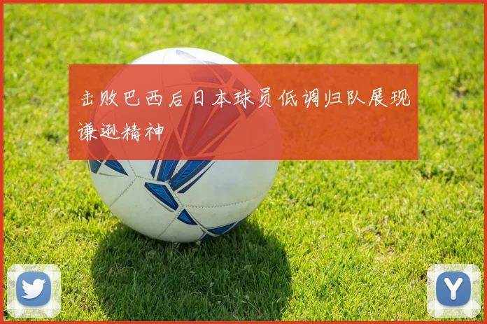 击败巴西后日本球员低调归队展现谦逊精神