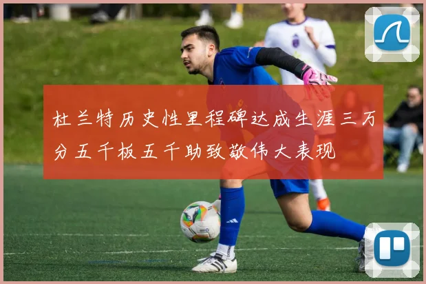 杜兰特历史性里程碑达成生涯三万分五千板五千助致敬伟大表现